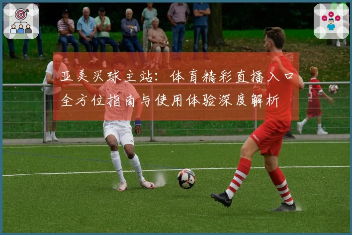 亚美买球主站：体育精彩直播入口全方位指南与使用体验深度解析